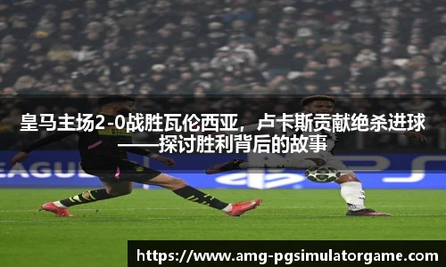 皇马主场2-0战胜瓦伦西亚,卢卡斯贡献绝杀进球——探讨胜利背后的故事