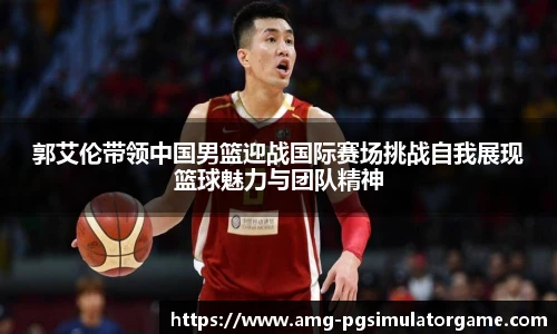 郭艾伦带领中国男篮迎战国际赛场挑战自我展现篮球魅力与团队精神